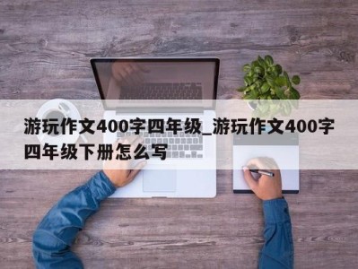 温州游玩作文400字四年级_游玩作文400字四年级下册怎么写 