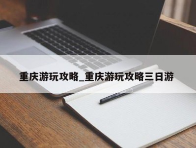 温州重庆游玩攻略_重庆游玩攻略三日游 