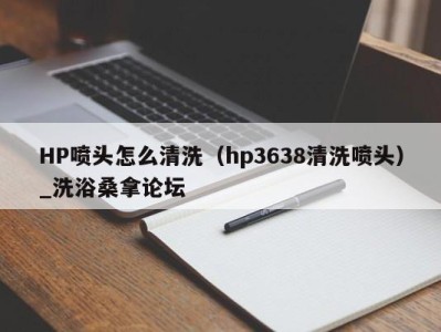 温州HP喷头怎么清洗（hp3638清洗喷头）_洗浴桑拿论坛