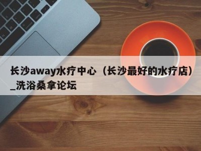 温州长沙away水疗中心（长沙最好的水疗店）_洗浴桑拿论坛