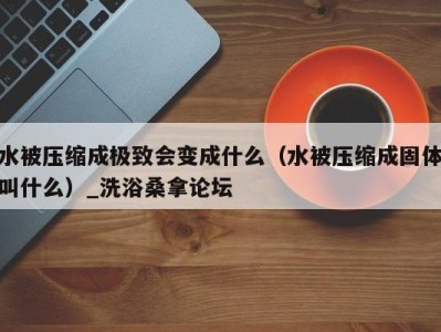 温州水被压缩成极致会变成什么（水被压缩成固体叫什么）_洗浴桑拿论坛