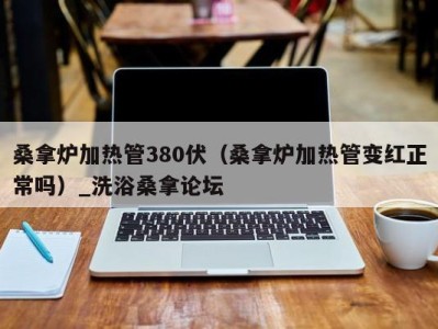 温州桑拿炉加热管380伏（桑拿炉加热管变红正常吗）_洗浴桑拿论坛