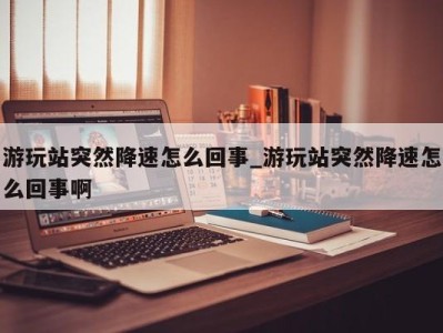 温州游玩站突然降速怎么回事_游玩站突然降速怎么回事啊 