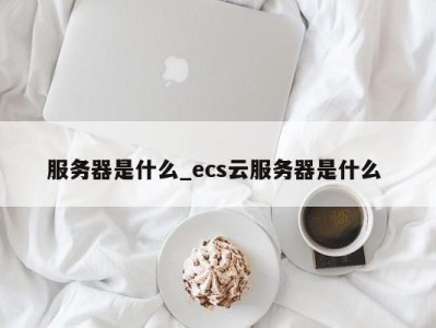 温州服务器是什么_ecs云服务器是什么 