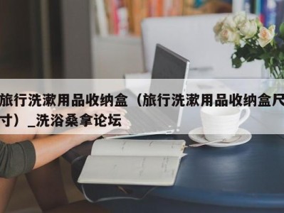 温州旅行洗漱用品收纳盒（旅行洗漱用品收纳盒尺寸）_洗浴桑拿论坛