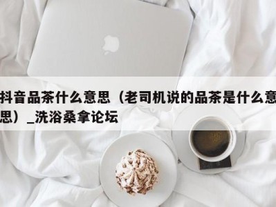 温州抖音品茶什么意思（老司机说的品茶是什么意思）_洗浴桑拿论坛