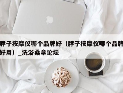 温州脖子按摩仪哪个品牌好（脖子按摩仪哪个品牌好用）_洗浴桑拿论坛