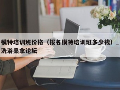 温州模特培训班价格（报名模特培训班多少钱）_洗浴桑拿论坛