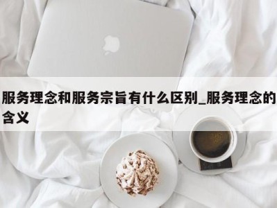 温州服务理念和服务宗旨有什么区别_服务理念的含义 