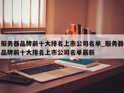 温州服务器品牌前十大排名上市公司名单_服务器品牌前十大排名上市公司名单最新 