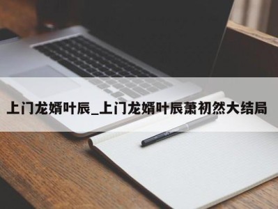 温州上门龙婿叶辰_上门龙婿叶辰萧初然大结局 