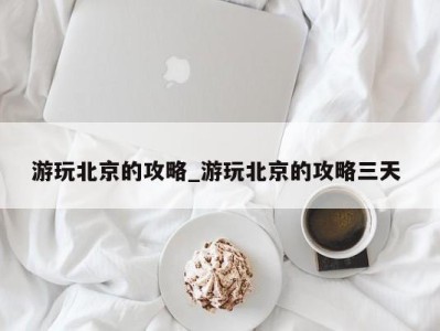 温州游玩北京的攻略_游玩北京的攻略三天 