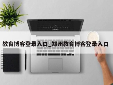 温州教育博客登录入口_郑州教育博客登录入口 