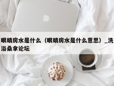 温州眼睛房水是什么（眼睛房水是什么意思）_洗浴桑拿论坛