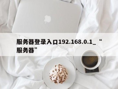 温州服务器登录入口192.168.0.1_“服务器” 