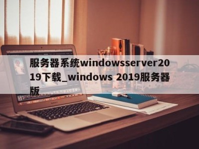 温州服务器系统windowsserver2019下载_windows 2019服务器版 